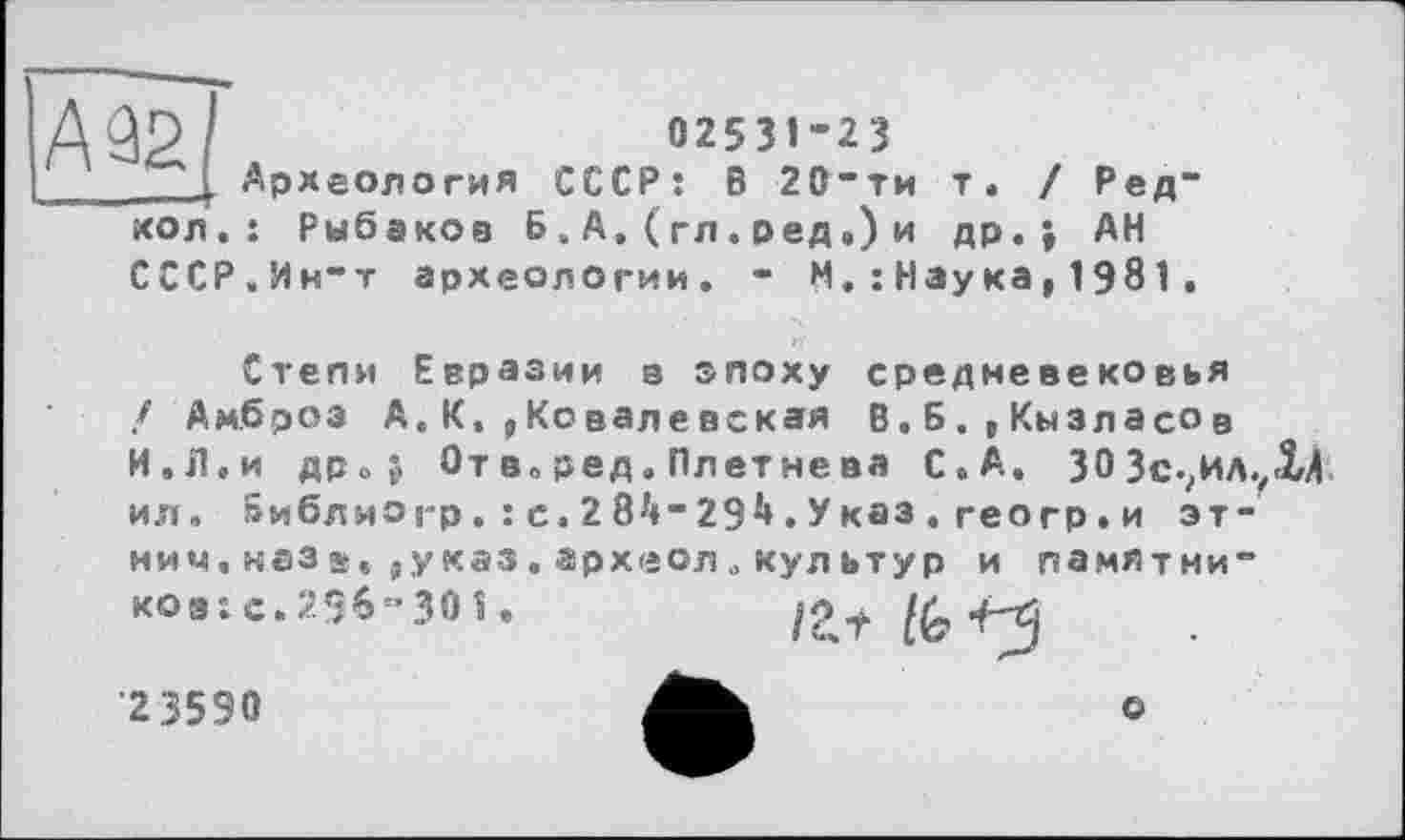 ﻿А 92/
КОЛ .
02531-23
Археология СССР: В 20-ти т. : Рыбаков Б. А. ( гл . ред «) и др.
Ред-
АН
СССР.Ин-т археологии. - М,: Наука,1981.
Степи Евразии в эпоху средневековья f Амброз А.К.,Ковалевская В.Б.,Кызласов И.Л.и дро$ От в. ред. Плетнева С.А. 30 Зс.?ИЛ.,1Л ил» »иблиогр.:с.28^-29^.Указ.геогр.и эт
ими, назв, ,указ, археол. культур и памятни-
ков: с. 296’301.
/at & +3
■23590